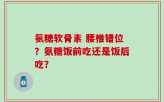 氨糖软骨素 腰椎错位？氨糖饭前吃还是饭后吃？