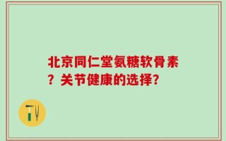 北京同仁堂氨糖软骨素？关节健康的选择？