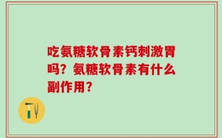 吃氨糖软骨素钙刺激胃吗？氨糖软骨素有什么副作用？