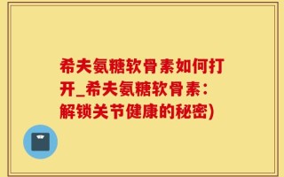 希夫氨糖软骨素如何打开_希夫氨糖软骨素：解锁关节健康的秘密)