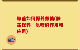 膝盖如何保养氨糖(膝盖保养：氨糖的作用和应用)