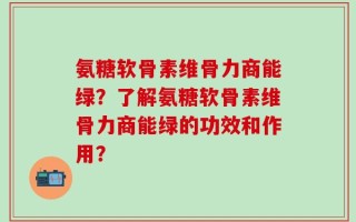 氨糖软骨素维骨力商能绿？了解氨糖软骨素维骨力商能绿的功效和作用？