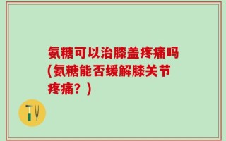 氨糖可以治膝盖疼痛吗(氨糖能否缓解膝关节疼痛？)