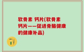 软骨素 钙片(软骨素钙片——促进骨骼健康的健康补品)