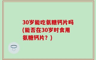 30岁能吃氨糖钙片吗(能否在30岁时食用氨糖钙片？)