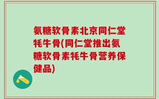 氨糖软骨素北京同仁堂牦牛骨(同仁堂推出氨糖软骨素牦牛骨营养保健品)