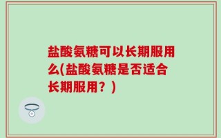 盐酸氨糖可以长期服用么(盐酸氨糖是否适合长期服用？)