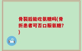骨裂后能吃氨糖吗(骨折患者可否口服氨糖？)