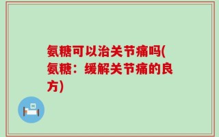氨糖可以治关节痛吗(氨糖：缓解关节痛的良方)