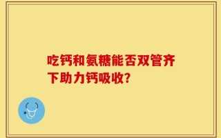 吃钙和氨糖能否双管齐下助力钙吸收？