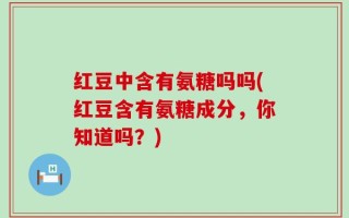 红豆中含有氨糖吗吗(红豆含有氨糖成分，你知道吗？)