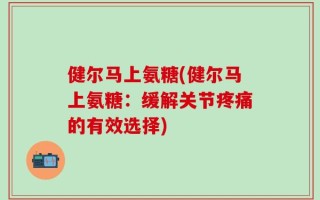 健尔马上氨糖(健尔马上氨糖：缓解关节疼痛的有效选择)