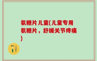 氨糖片儿童(儿童专用氨糖片，舒缓关节疼痛)