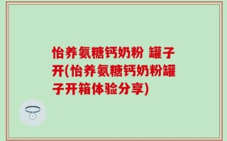 怡养氨糖钙奶粉 罐子开(怡养氨糖钙奶粉罐子开箱体验分享)