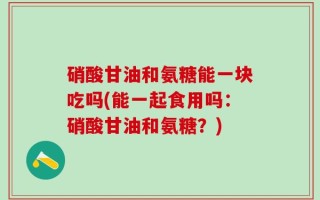 硝酸甘油和氨糖能一块吃吗(能一起食用吗：硝酸甘油和氨糖？)