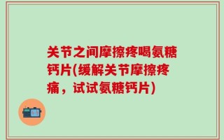 关节之间摩擦疼喝氨糖钙片(缓解关节摩擦疼痛，试试氨糖钙片)