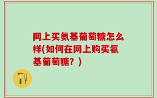 网上买氨基葡萄糖怎么样(如何在网上购买氨基葡萄糖？)