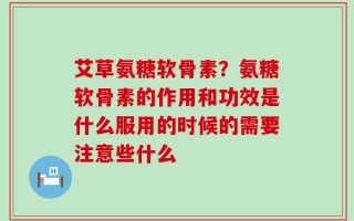 艾草氨糖软骨素？氨糖软骨素的作用和功效是什么服用的时候的需要注意些什么
