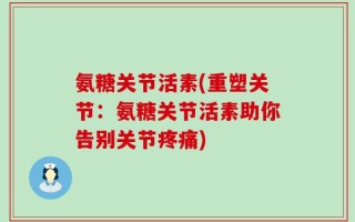 氨糖关节活素(重塑关节：氨糖关节活素助你告别关节疼痛)