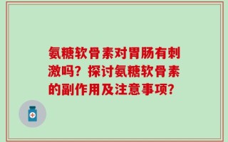 氨糖软骨素对胃肠有刺激吗？探讨氨糖软骨素的副作用及注意事项？