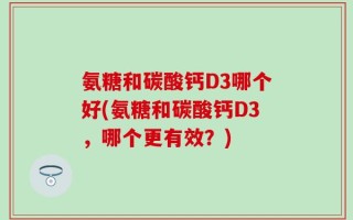 氨糖和碳酸钙D3哪个好(氨糖和碳酸钙D3，哪个更有效？)