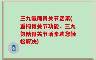 三九氨糖骨关节活素(重构骨关节功能，三九氨糖骨关节活素助您轻松解决)