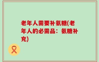 老年人需要补氨糖(老年人的必需品：氨糖补充)