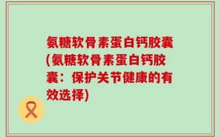 氨糖软骨素蛋白钙胶囊(氨糖软骨素蛋白钙胶囊：保护关节健康的有效选择)