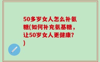 50多岁女人怎么补氨糖(如何补充氨基糖，让50岁女人更健康？)