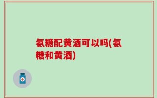 氨糖配黄酒可以吗(氨糖和黄酒)
