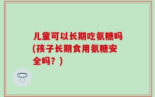儿童可以长期吃氨糖吗(孩子长期食用氨糖安全吗？)