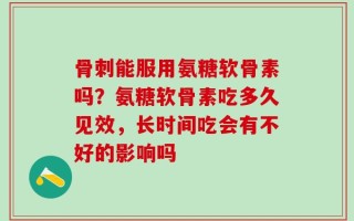骨刺能服用氨糖软骨素吗？氨糖软骨素吃多久见效，长时间吃会有不好的影响吗