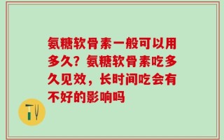 氨糖软骨素一般可以用多久？氨糖软骨素吃多久见效，长时间吃会有不好的影响吗
