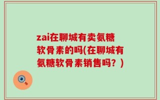 zai在聊城有卖氨糖软骨素的吗(在聊城有氨糖软骨素销售吗？)