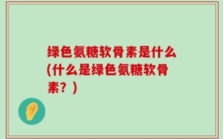 绿色氨糖软骨素是什么(什么是绿色氨糖软骨素？)