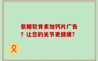 氨糖软骨素加钙片广告？让您的关节更健康？