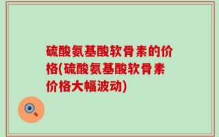 硫酸氨基酸软骨素的价格(硫酸氨基酸软骨素价格大幅波动)
