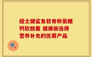纽士健鲨鱼软骨粉氨糖钙软胶囊 健康新选择营养补充的优质产品
