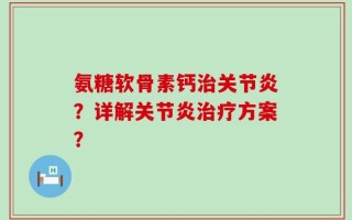 氨糖软骨素钙治关节炎？详解关节炎治疗方案？