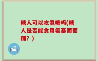 糖人可以吃氨糖吗(糖人是否能食用氨基葡萄糖？)