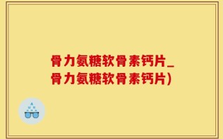 骨力氨糖软骨素钙片_骨力氨糖软骨素钙片)