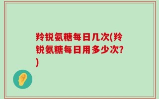 羚锐氨糖每日几次(羚锐氨糖每日用多少次？)