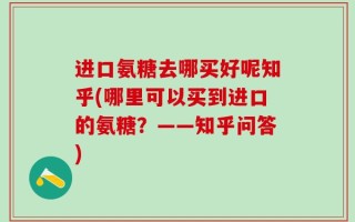 进口氨糖去哪买好呢知乎(哪里可以买到进口的氨糖？——知乎问答)
