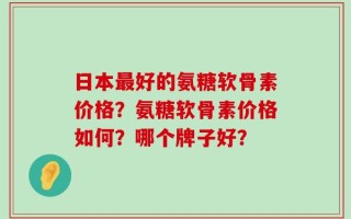 日本最好的氨糖软骨素价格？氨糖软骨素价格如何？哪个牌子好？