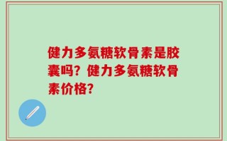 健力多氨糖软骨素是胶囊吗？健力多氨糖软骨素价格？