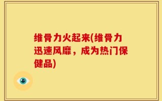 维骨力火起来(维骨力迅速风靡，成为热门保健品)