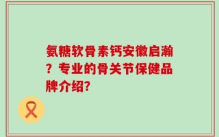 氨糖软骨素钙安徽启瀚？专业的骨关节保健品牌介绍？