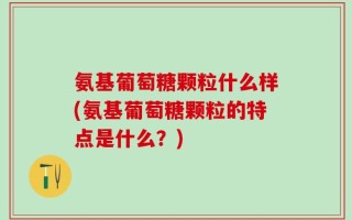 氨基葡萄糖颗粒什么样(氨基葡萄糖颗粒的特点是什么？)
