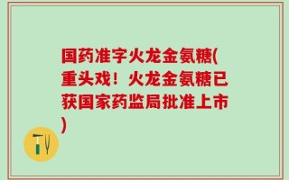 国药准字火龙金氨糖(重头戏！火龙金氨糖已获国家药监局批准上市)