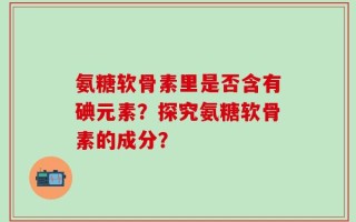 氨糖软骨素里是否含有碘元素？探究氨糖软骨素的成分？